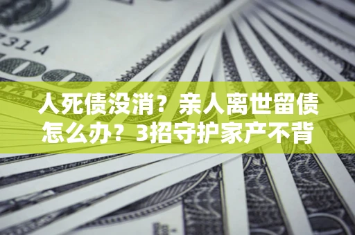 北京人死债没消？亲人离世留债怎么办？3招守护家产不背锅